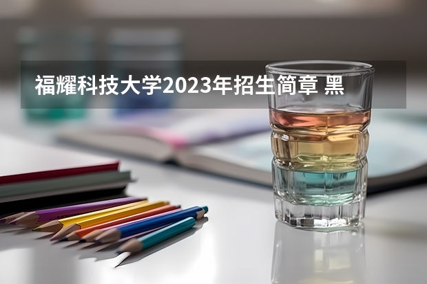 福耀科技大学2023年招生简章 黑龙江科技大学报考政策解读