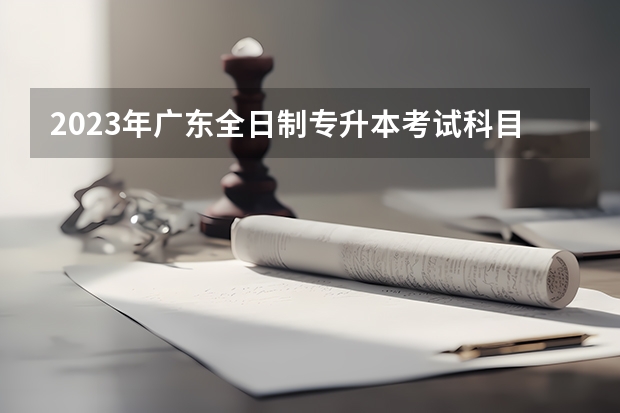 2023年广东全日制专升本考试科目都有哪些?