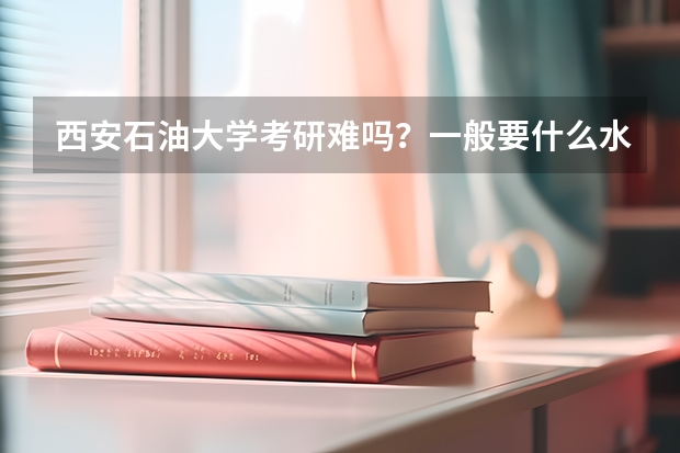 西安石油大学考研难吗?一般要什么水平才可以进入?