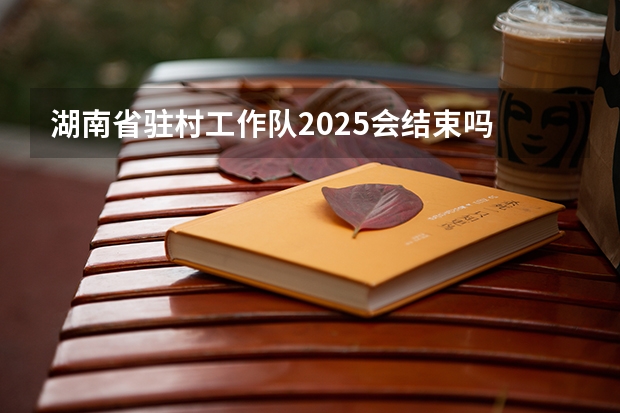 湖南省驻村工作队2025会结束吗