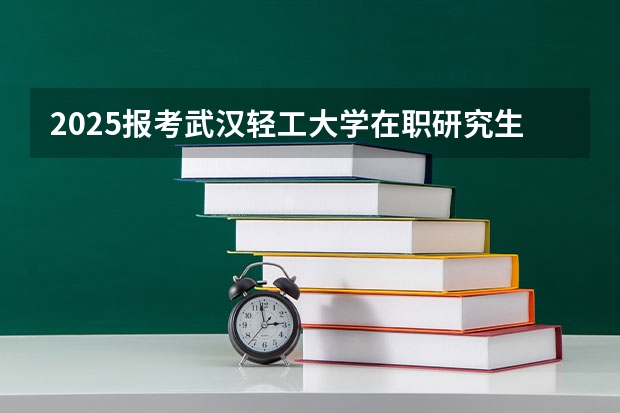 2025报考武汉轻工大学在职研究生怎么样？学费/热门专业/考试难度分析！
