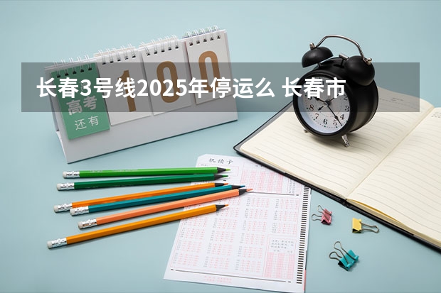 长春3号线2025年停运么 长春市米沙子2025搬迁