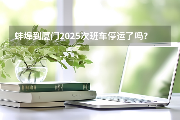 蚌埠到厦门2025次班车停运了吗？
